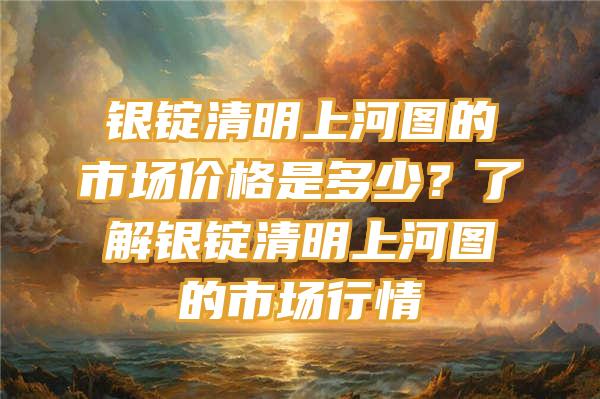 银锭清明上河图的市场价格是多少？了解银锭清明上河图的市场行情