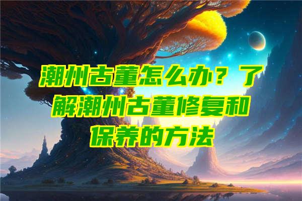 潮州古董怎么办？了解潮州古董修复和保养的方法