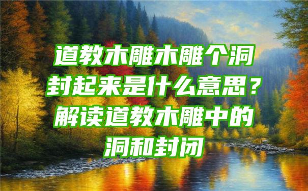 道教木雕木雕个洞封起来是什么意思？解读道教木雕中的洞和封闭