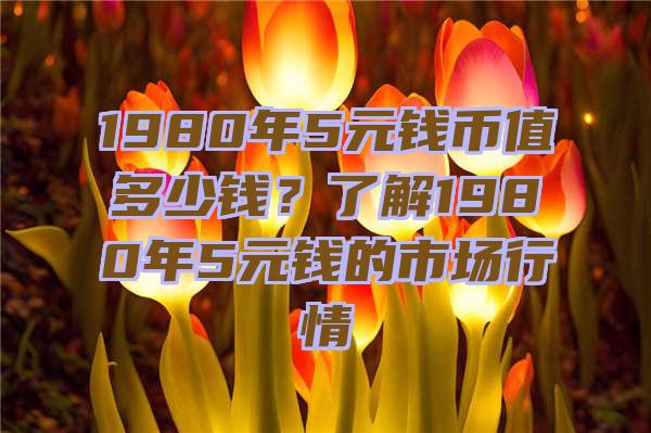 1980年5元钱币值多少钱？了解1980年5元钱的市场行情