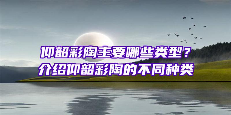 仰韶彩陶主要哪些类型？介绍仰韶彩陶的不同种类