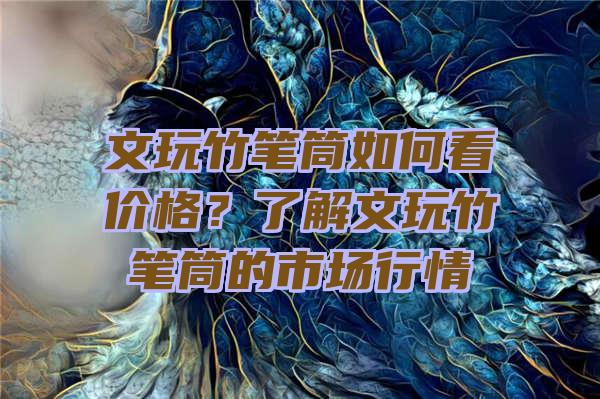 文玩竹笔筒如何看价格？了解文玩竹笔筒的市场行情