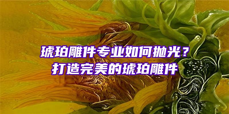 琥珀雕件专业如何抛光？打造完美的琥珀雕件