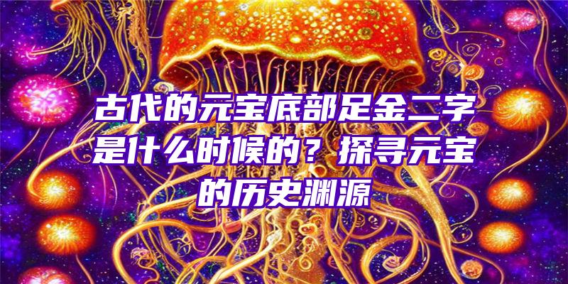 古代的元宝底部足金二字是什么时候的？探寻元宝的历史渊源