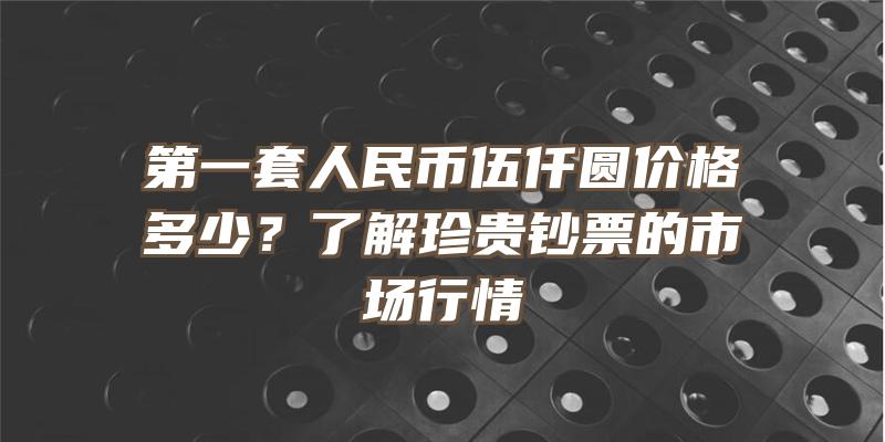 第一套人民币伍仟圆价格多少？了解珍贵钞票的市场行情