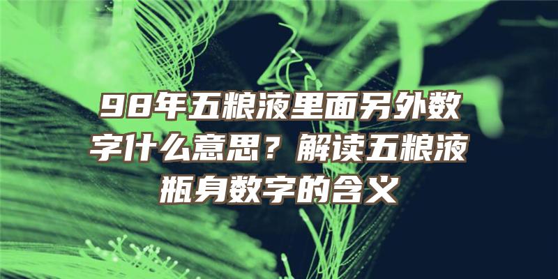 98年五粮液里面另外数字什么意思？解读五粮液瓶身数字的含义