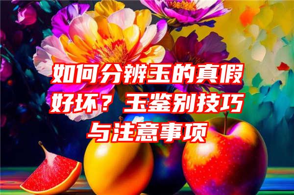 如何分辨玉的真假好坏？玉鉴别技巧与注意事项