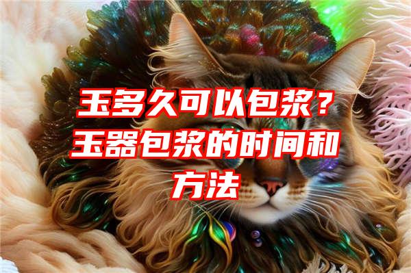 玉多久可以包浆？玉器包浆的时间和方法