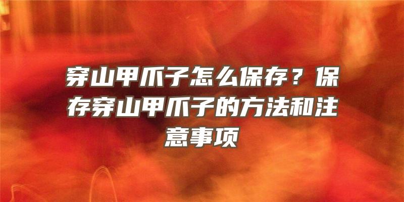 穿山甲爪子怎么保存？保存穿山甲爪子的方法和注意事项