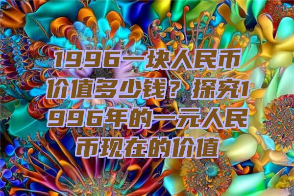 1996一块人民币价值多少钱？探究1996年的一元人民币现在的价值