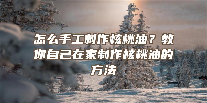 怎么手工制作核桃油？教你自己在家制作核桃油的方法