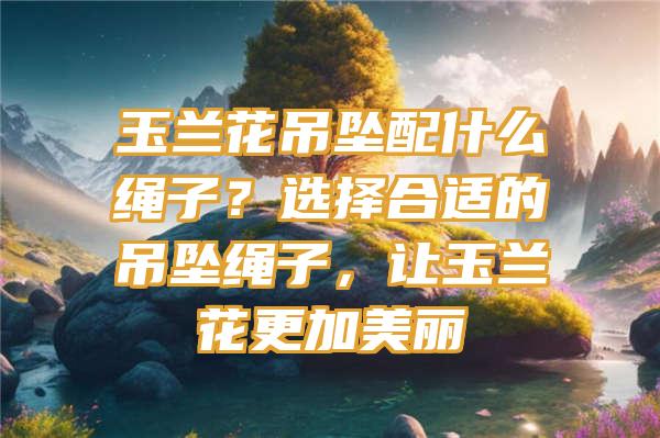 玉兰花吊坠配什么绳子？选择合适的吊坠绳子，让玉兰花更加美丽