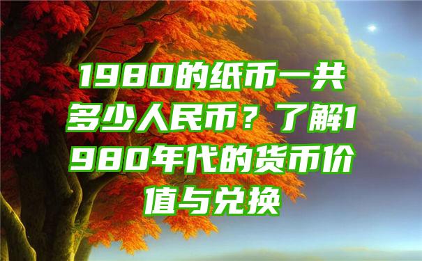 1980的纸币一共多少人民币？了解1980年代的货币价值与兑换