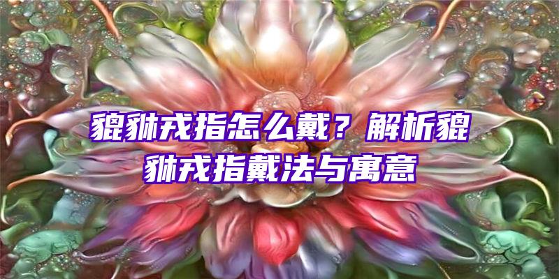 貔貅戎指怎么戴？解析貔貅戎指戴法与寓意