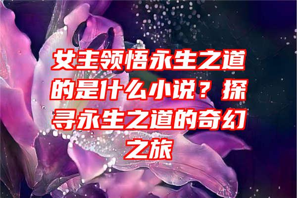 女主领悟永生之道的是什么小说？探寻永生之道的奇幻之旅