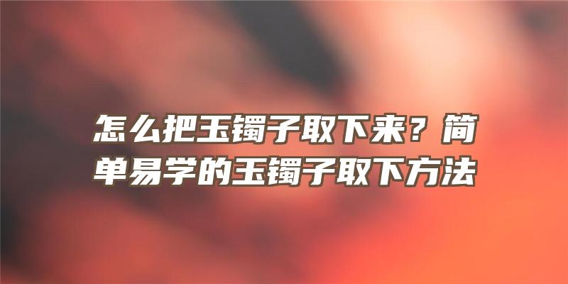 怎么把玉镯子取下来？简单易学的玉镯子取下方法