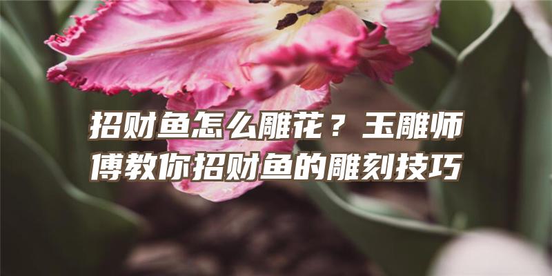 招财鱼怎么雕花？玉雕师傅教你招财鱼的雕刻技巧