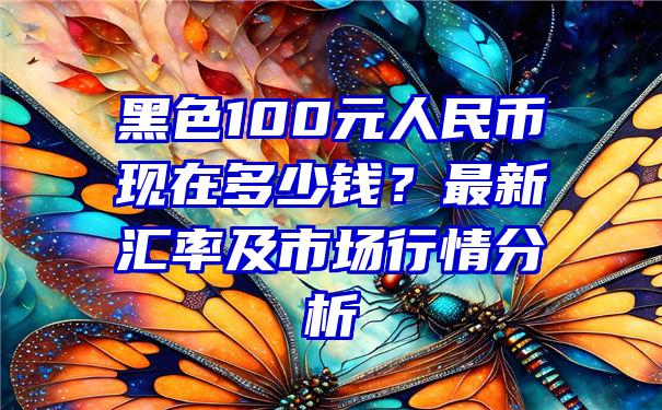 黑色100元人民币现在多少钱？最新汇率及市场行情分析