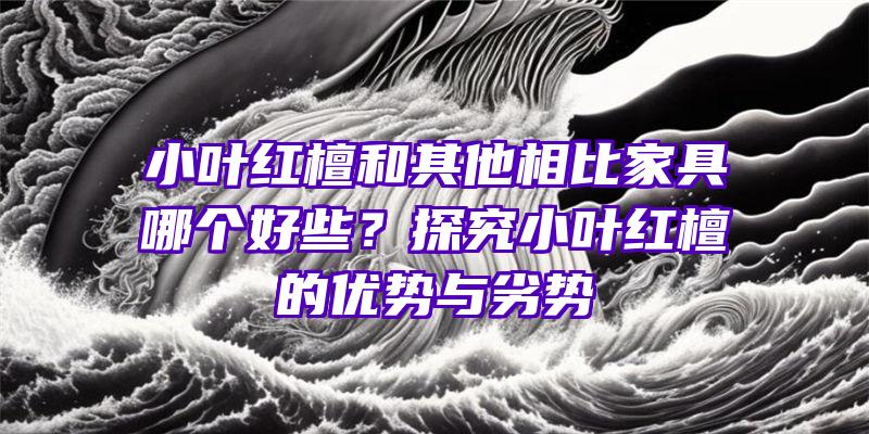 小叶红檀和其他相比家具哪个好些？探究小叶红檀的优势与劣势