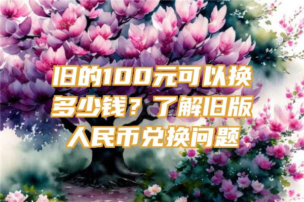 旧的100元可以换多少钱？了解旧版人民币兑换问题