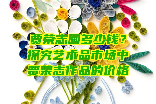 贾荣志画多少钱？探究艺术品市场中贾荣志作品的价格