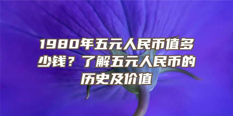 1980年五元人民币值多少钱？了解五元人民币的历史及价值