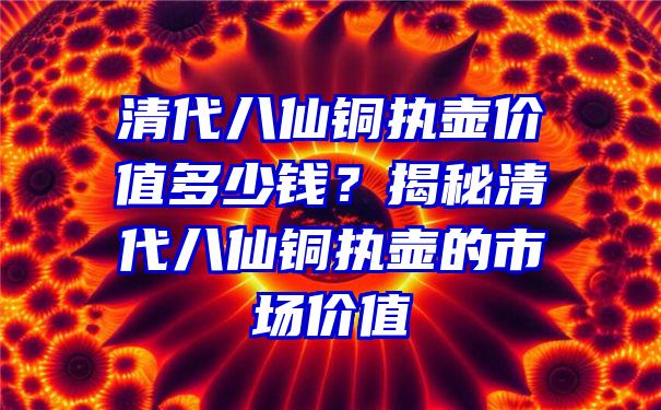 清代八仙铜执壶价值多少钱？揭秘清代八仙铜执壶的市场价值