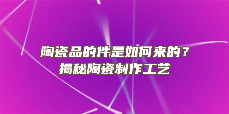 陶瓷品的件是如何来的？揭秘陶瓷制作工艺