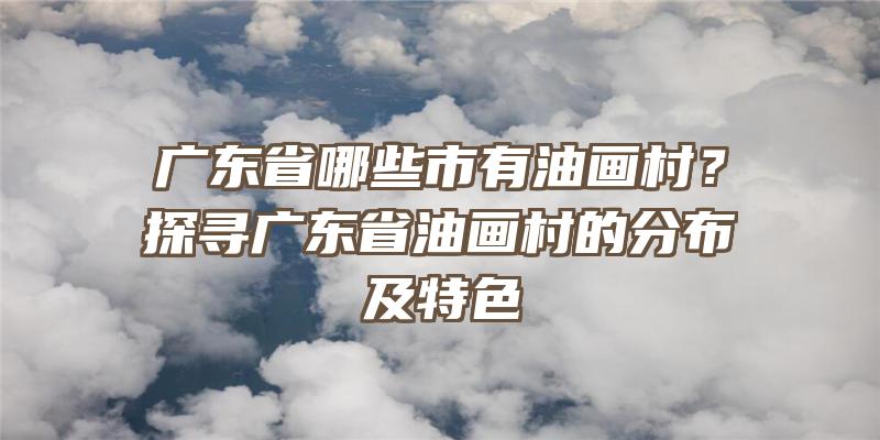 广东省哪些市有油画村？探寻广东省油画村的分布及特色