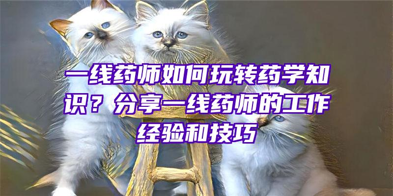 一线药师如何玩转药学知识？分享一线药师的工作经验和技巧