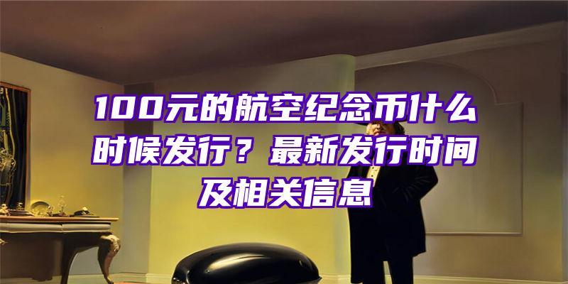 100元的航空纪念币什么时候发行？最新发行时间及相关信息