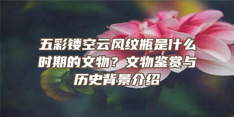 五彩镂空云风纹瓶是什么时期的文物？文物鉴赏与历史背景介绍