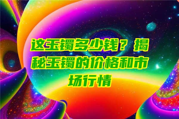 这玉镯多少钱？揭秘玉镯的价格和市场行情