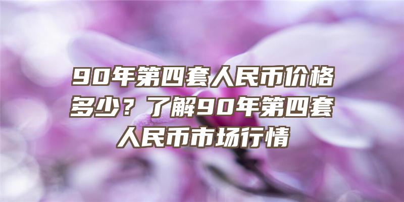 90年第四套人民币价格多少？了解90年第四套人民币市场行情