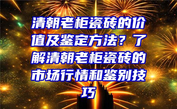 清朝老柜瓷砖的价值及鉴定方法？了解清朝老柜瓷砖的市场行情和鉴别技巧