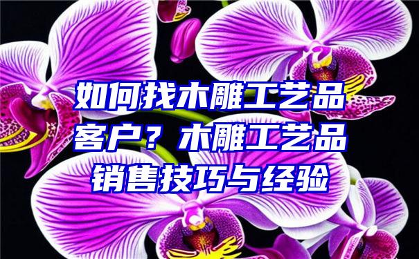 如何找木雕工艺品客户？木雕工艺品销售技巧与经验