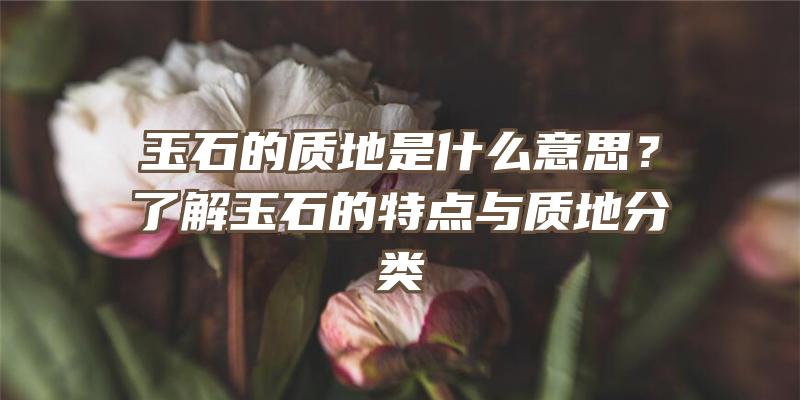 玉石的质地是什么意思？了解玉石的特点与质地分类