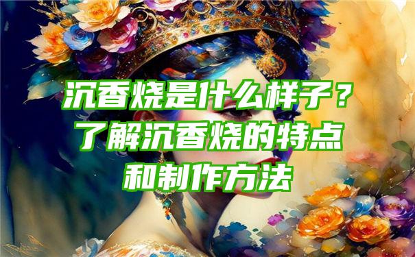 沉香烧是什么样子？了解沉香烧的特点和制作方法