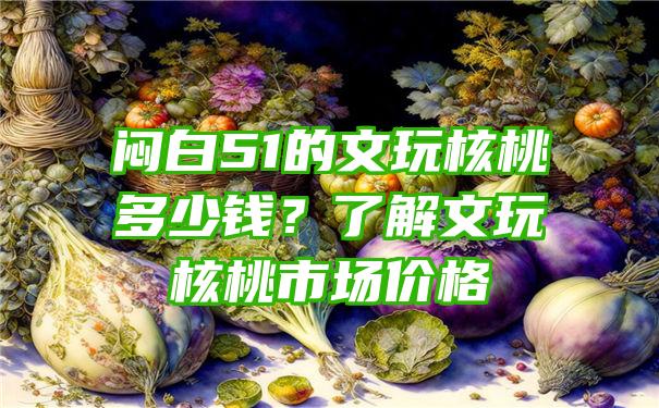 闷白51的文玩核桃多少钱？了解文玩核桃市场价格