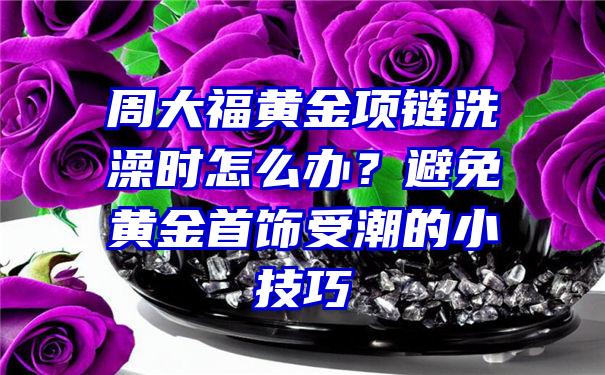 周大福黄金项链洗澡时怎么办？避免黄金首饰受潮的小技巧