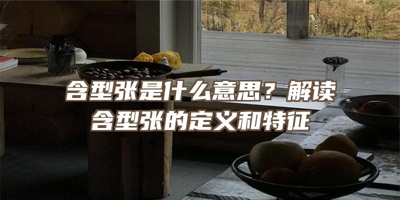 含型张是什么意思？解读含型张的定义和特征