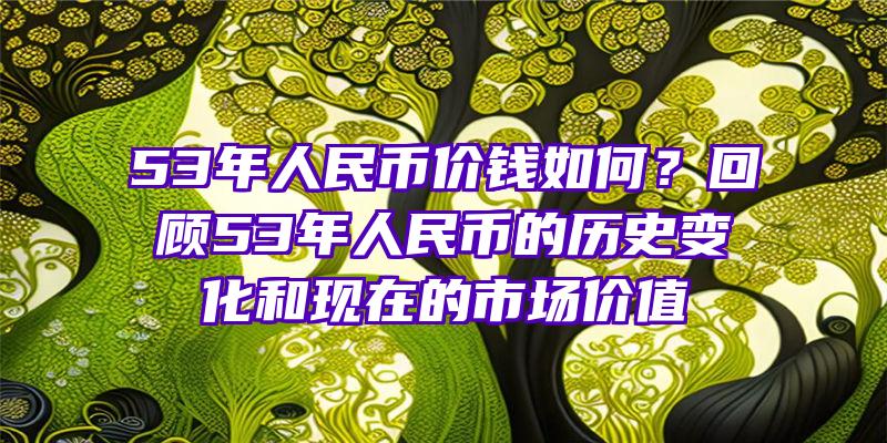 53年人民币价钱如何？回顾53年人民币的历史变化和现在的市场价值