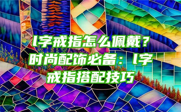 l字戒指怎么佩戴？时尚配饰必备：l字戒指搭配技巧