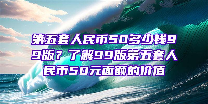 第五套人民币50多少钱99版？了解99版第五套人民币50元面额的价值