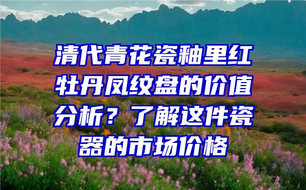 清代青花瓷釉里红牡丹凤纹盘的价值分析？了解这件瓷器的市场价格