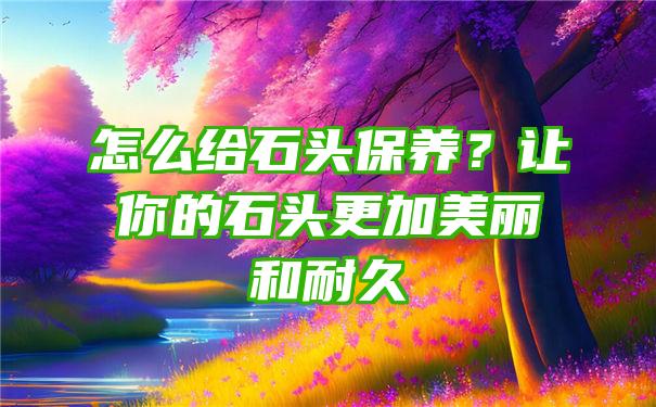 怎么给石头保养？让你的石头更加美丽和耐久