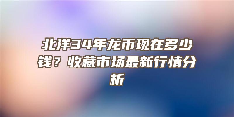 北洋34年龙币现在多少钱？收藏市场最新行情分析