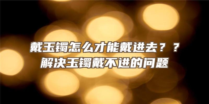 戴玉镯怎么才能戴进去？？解决玉镯戴不进的问题