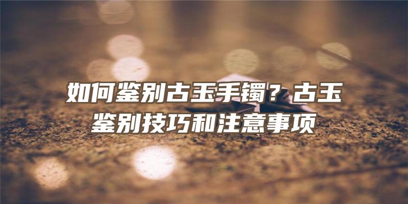 如何鉴别古玉手镯？古玉鉴别技巧和注意事项