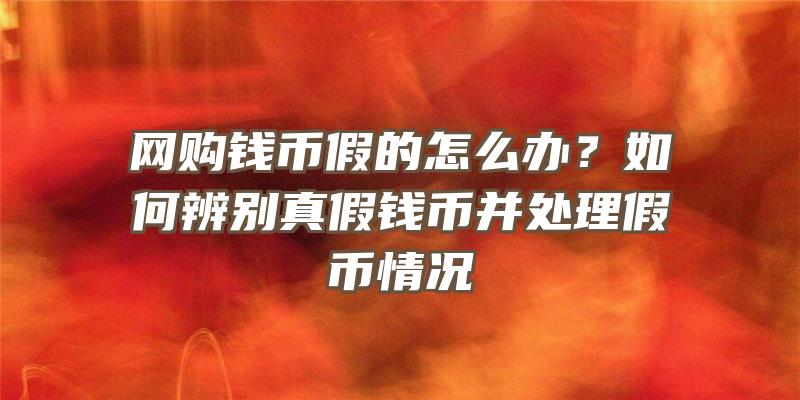 网购钱币假的怎么办？如何辨别真假钱币并处理假币情况